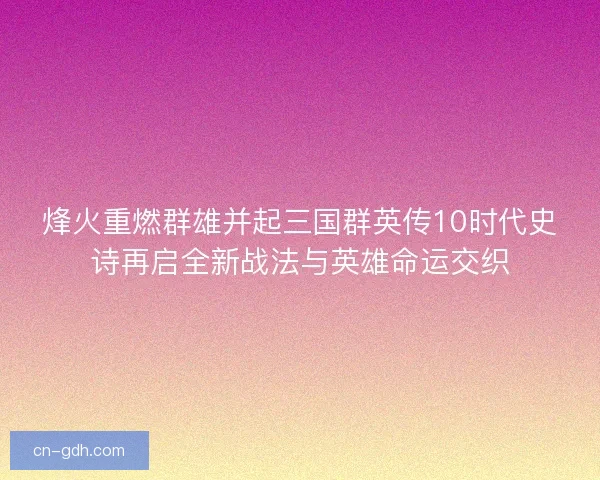 烽火重燃群雄并起三国群英传10时代史诗再启全新战法与英雄命运交织