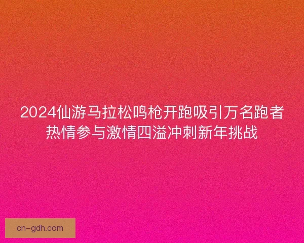 2024仙游马拉松鸣枪开跑吸引万名跑者热情参与激情四溢冲刺新年挑战 2024仙游马拉松鸣枪开跑吸引万名跑者热情参与激情四溢冲刺新年挑战