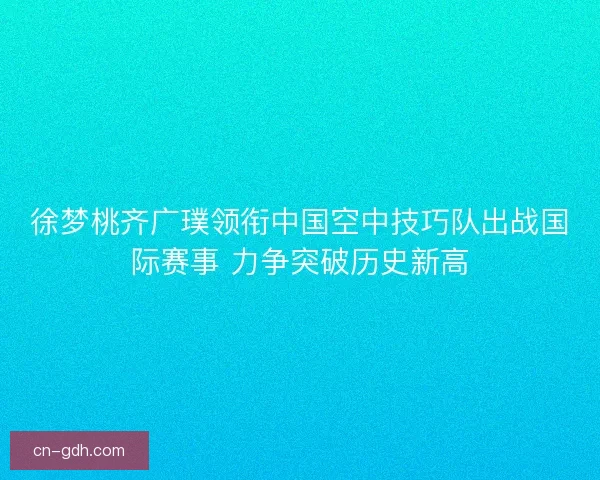 徐梦桃齐广璞领衔中国空中技巧队出战国际赛事 力争突破历史新高