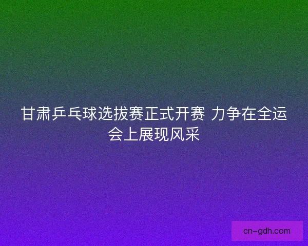 甘肃乒乓球选拔赛正式开赛 力争在全运会上展现风采