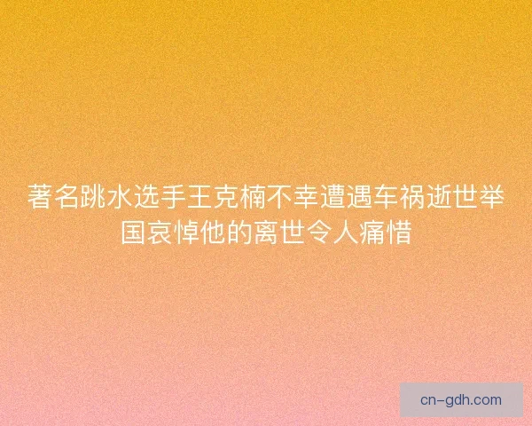 著名跳水选手王克楠不幸遭遇车祸逝世举国哀悼他的离世令人痛惜