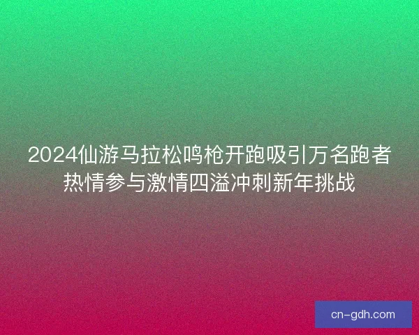 2024仙游马拉松鸣枪开跑吸引万名跑者热情参与激情四溢冲刺新年挑战