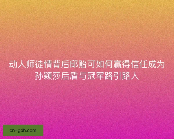 动人师徒情背后邱贻可如何赢得信任成为孙颖莎后盾与冠军路引路人