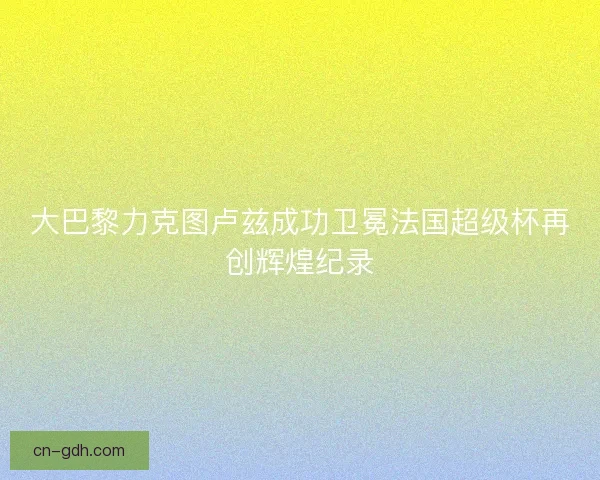 大巴黎力克图卢兹成功卫冕法国超级杯再创辉煌纪录