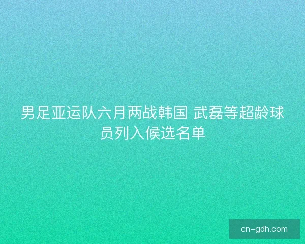 男足亚运队六月两战韩国 武磊等超龄球员列入候选名单