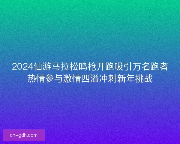 2024仙游马拉松鸣枪开跑吸引万名跑者热情参与激情四溢冲刺新年挑战