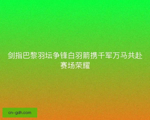 剑指巴黎羽坛争锋白羽箭携千军万马共赴赛场荣耀 剑指巴黎羽坛争锋白羽箭携千军万马共赴赛场荣耀