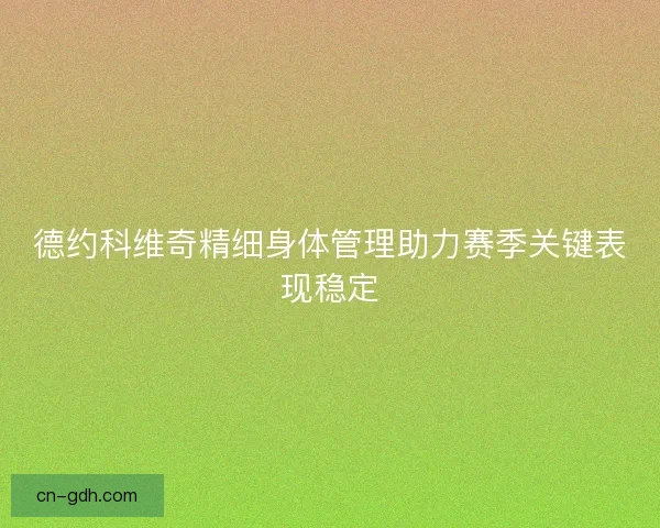 德约科维奇精细身体管理助力赛季关键表现稳定