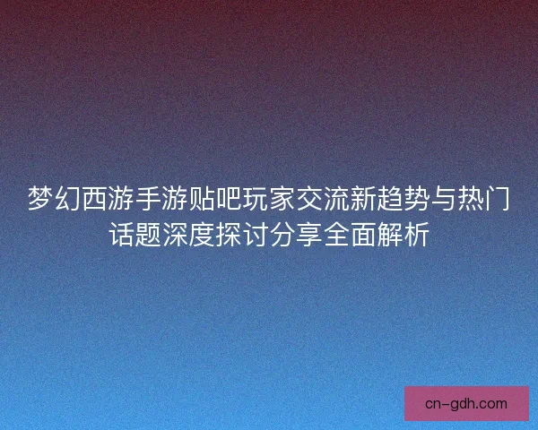 梦幻西游手游贴吧玩家交流新趋势与热门话题深度探讨分享全面解析 梦幻西游手游贴吧玩家交流新趋势与热门话题深度探讨分享全面解析
