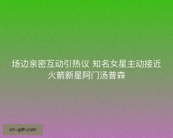 场边亲密互动引热议 知名女星主动接近火箭新星阿门汤普森