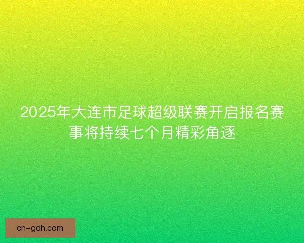2025年大连市足球超级联赛开启报名赛事将持续七个月精彩角逐