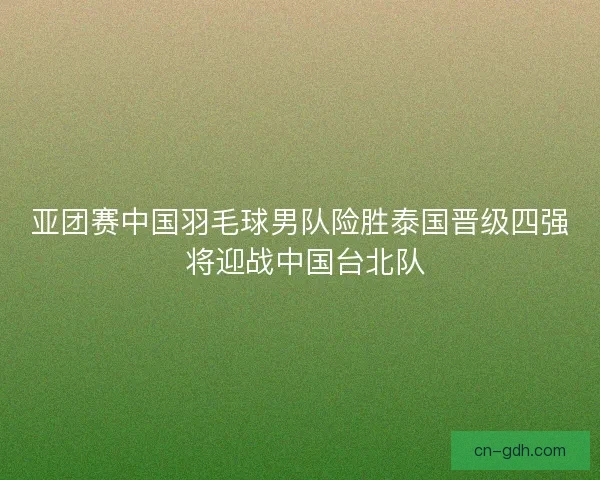 亚团赛中国羽毛球男队险胜泰国晋级四强 将迎战中国台北队
