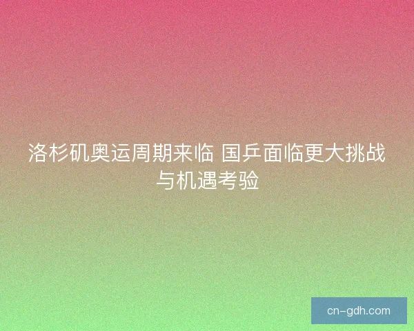 洛杉矶奥运周期来临 国乒面临更大挑战与机遇考验