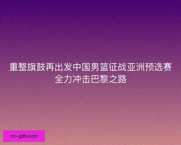 重整旗鼓再出发中国男篮征战亚洲预选赛全力冲击巴黎之路 重整旗鼓再出发中国男篮征战亚洲预选赛全力冲击巴黎之路