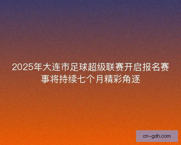 2025年大连市足球超级联赛开启报名赛事将持续七个月精彩角逐