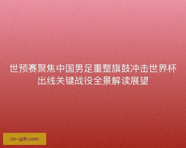 世预赛聚焦中国男足重整旗鼓冲击世界杯出线关键战役全景解读展望