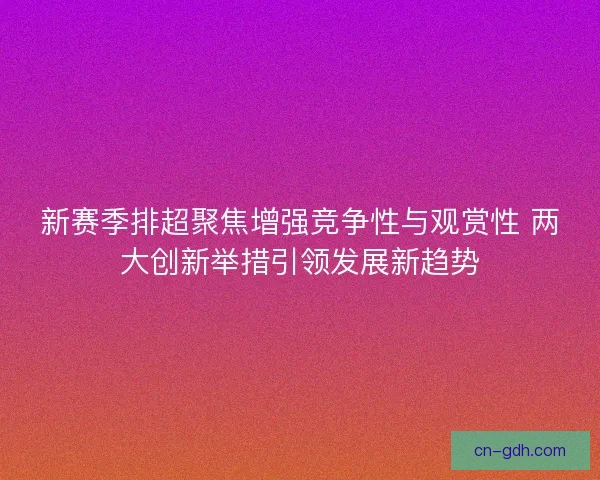 新赛季排超聚焦增强竞争性与观赏性 两大创新举措引领发展新趋势