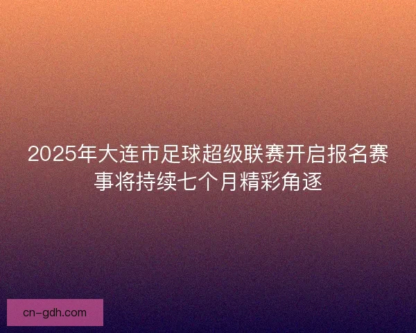 2025年大连市足球超级联赛开启报名赛事将持续七个月精彩角逐