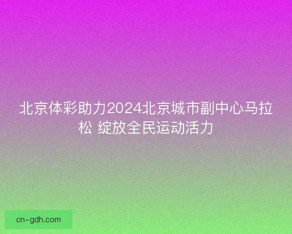 北京体彩助力2024北京城市副中心马拉松 绽放全民运动活力