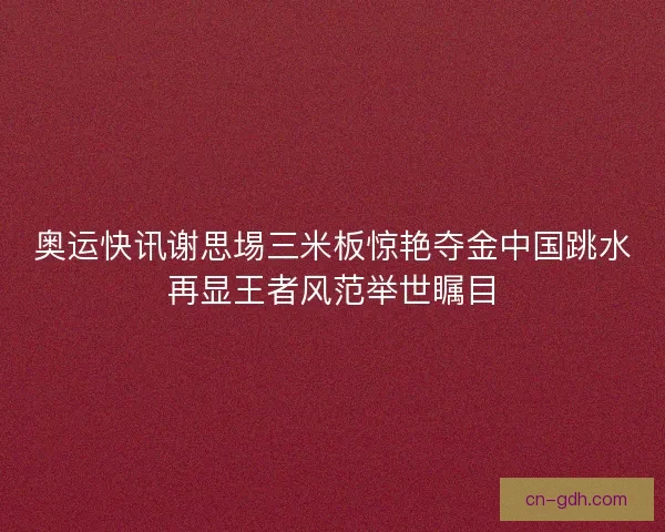 奥运快讯谢思埸三米板惊艳夺金中国跳水再显王者风范举世瞩目